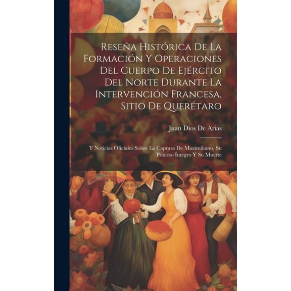 Reseña Histórica De La Formación Y Operaciones Del Cuerpo De Ejército Del Norte Durante La Intervención Francesa, Sitio De Querétaro: Y Noticias Oficiales Sobre La Captura De Maximiliano, Su Proceso Í