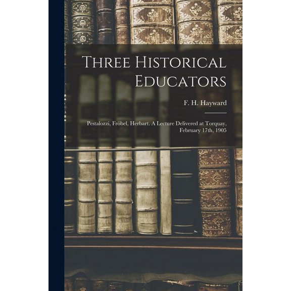 Three Historical Educators: Pestalozzi, FrÃ¶bel, Herbart. A Lecture Delivered at Torquay, February 17th, 1905, (Paperback)