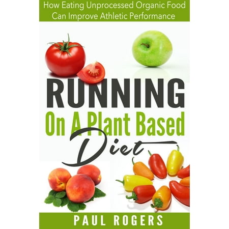 Running On A Plant Based Diet: How Eating Unprocessed Organic Food Can Improve Athletic Performance -