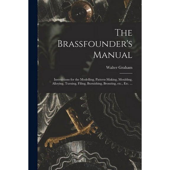 The Brassfounder's Manual: Instructions for the Modelling, Pattern-making, Moulding, Alloying, Turning, Filing, Burnishi, (Paperback)