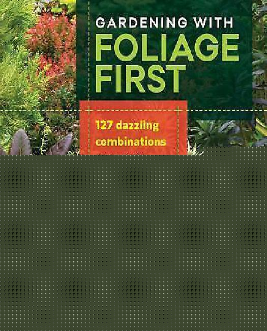 Gardening with Foliage First: 127 Dazzling Combinations That Pair the Beauty of Leaves with Flowers, Bark, Berries, and More