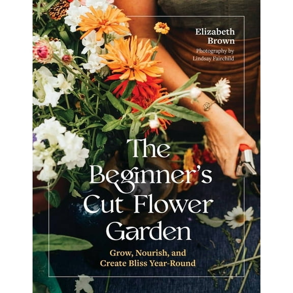 The Beginner's Cut Flower Garden: Grow, Nourish, and Create Bliss Year-Round, (Hardcover)