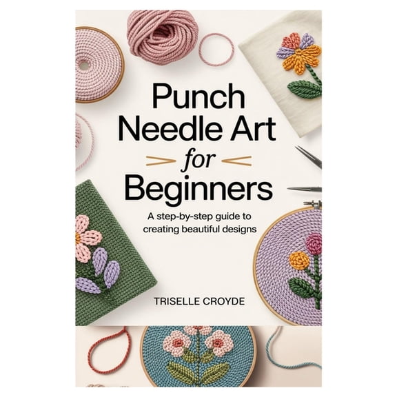 Punch Needle Art for Beginners: A Step-By-Step Guide to Creating Beautiful Designs: Learn Essential Techniques, Tools, a, (Paperback)