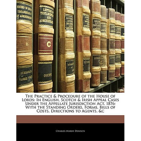 The Practice & Procedure of the House of Lords : In English, Scotch & Irish Appeal Cases Under the Appellate Jurisdiction ACT, 1876: With the Standing Orders, Forms, Bills of Costs, Directions to Agents,