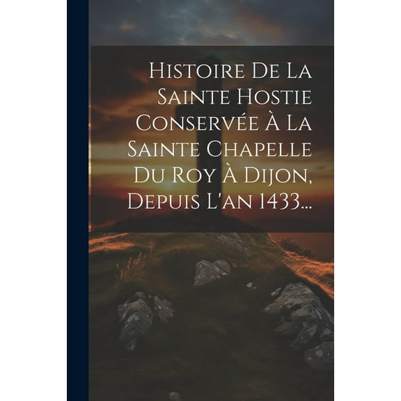Histoire De La Sainte Hostie Conservée À La Sainte Chapelle Du Roy À Dijon, Depuis L'an 1433... (Paperback)