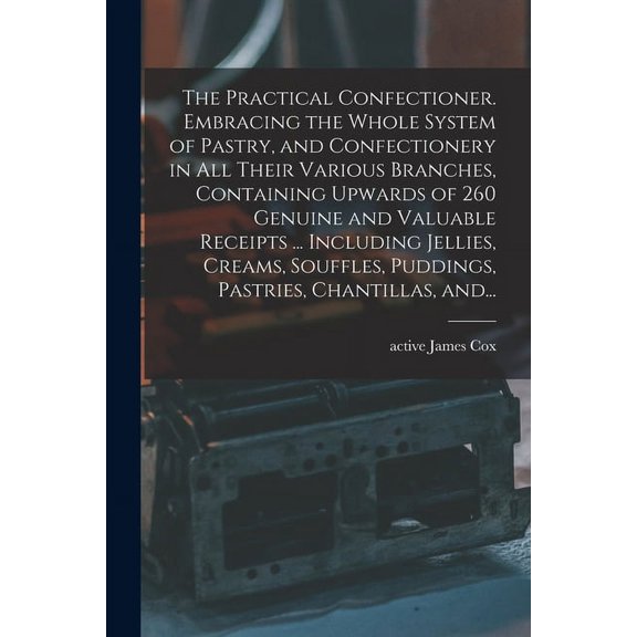 The Practical Confectioner. Embracing the Whole System of Pastry, and Confectionery in All Their Various Branches, Containing Upwards of 260 Genuine and Valuable Receipts ... Including Jellies, Creams