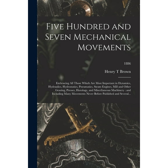 Five Hundred and Seven Mechanical Movements: Embracing All Those Which Are Most Important in Dynamics, Hydraulics, Hydrostatics, Pneumatics, Steam Engines, Mill and Other Gearing, Presses, Horology, a