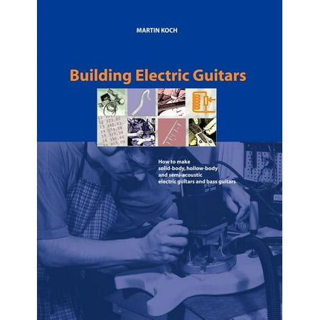 Building Electric Guitars : How to Make Solid-Body, Hollow-Body and Semi-Acoustic Electric Guitars and Bass Guitars