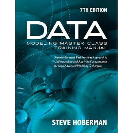 Data Modeling Master Class Training Manual 7th Edition : Steve Hoberman's Best Practices Approach to Understanding and Applying Fundamentals Through Advanced Modeling