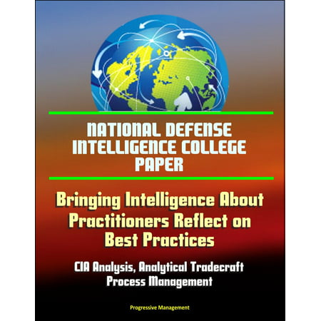 National Defense Intelligence College Paper: Bringing Intelligence About - Practitioners Reflect on Best Practices - CIA Analysis, Analytical Tradecraft, Process Management -