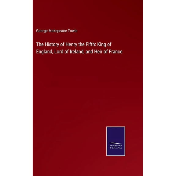 The History of Henry the Fifth: King of England, Lord of Ireland, and Heir of France Hardcover 3752563117 9783752563115 George Makepeace Towle