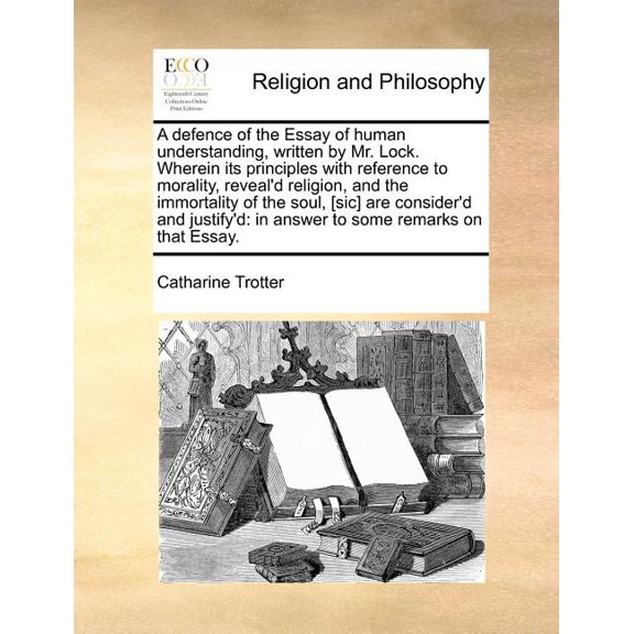 A Defence of the Essay of Human Understanding, Written by Mr. Lock. Wherein Its Principles with Reference to Morality, Reveal'd Religion, and the Immortality of the Soul, [Sic] Are Consider'd and Just