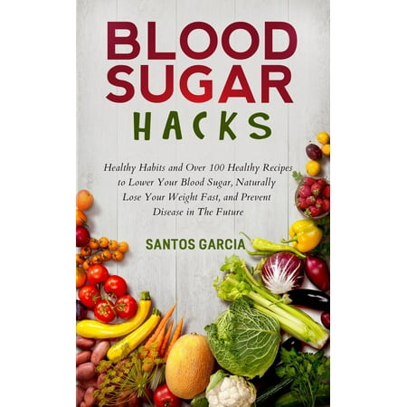 Blood Sugar Hacks: Healthy Habits and Over 100 Healthy Recipes to Lower Your Blood Sugar, Naturally Lose Your Weight Fast, and Prevent Disease in The Future -