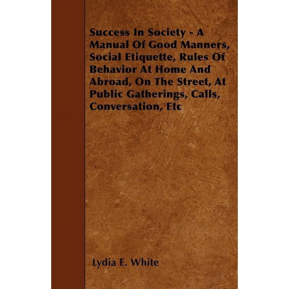 Success in Society - A Manual of Good Manners, Social Etiquette, Rules of Behavior at Home and Abroad, on the Street, at, (Paperback)