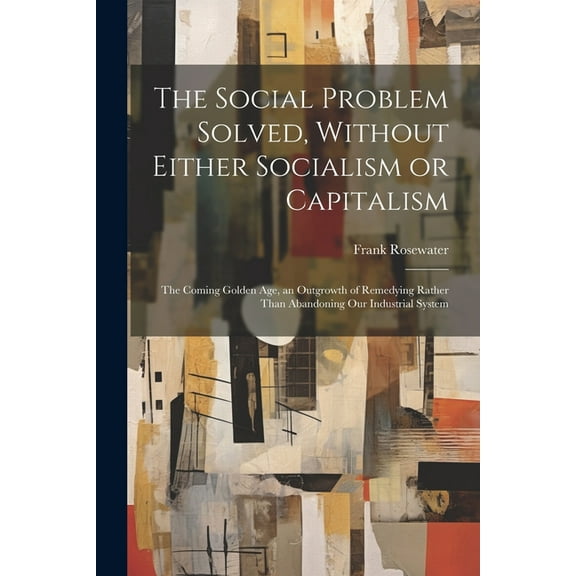 The Social Problem Solved, Without Either Socialism or Capitalism; the Coming Golden Age, an Outgrowth of Remedying Rather Than Abandoning Our Industrial System (Paperback)