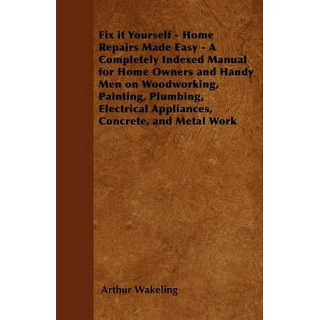 Fix it Yourself - Home Repairs Made Easy - A Completely Indexed Manual for Home Owners and Handy Men on Woodworking, Painting, Plumbing, Electrical Appliances, Concrete, and Metal Work -