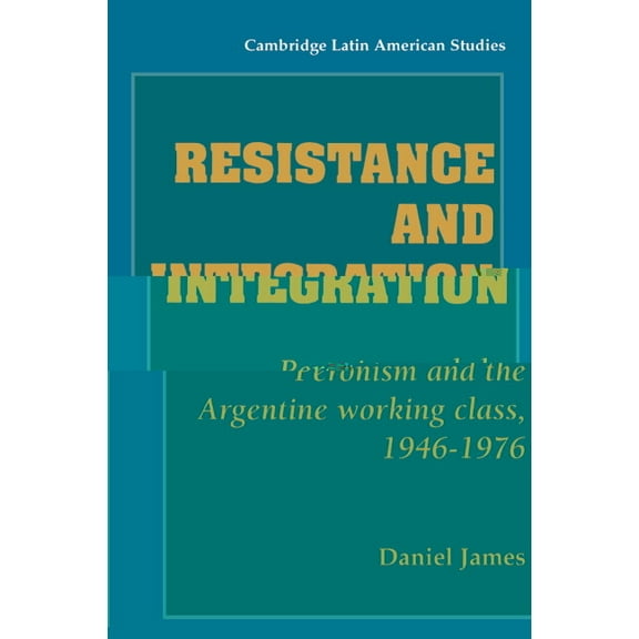 Cambridge Latin American Studies Resistance and Integration: Peronism and the Argentine Working Class, 1946 1976, Book 64, (Paperback)
