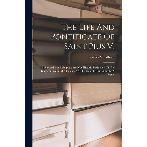 The Life And Pontificate Of Saint Pius V. : Subjoined Is A Reimpression Of A Historic Deduction Of The Episcopal Oath Of Allegiance Of The Pope, In The Church Of Rome (Paperback)