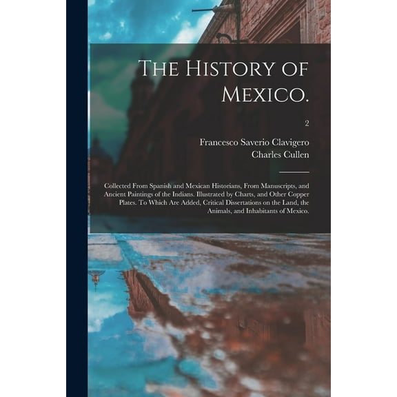 The History of Mexico. : Collected From Spanish and Mexican Historians, From Manuscripts, and Ancient Paintings of the Indians. Illustrated by Charts, and Other Copper Plates. To Which Are Added, Critical Dissertations on the Land, the Animals, And...; 2 (Paperback)