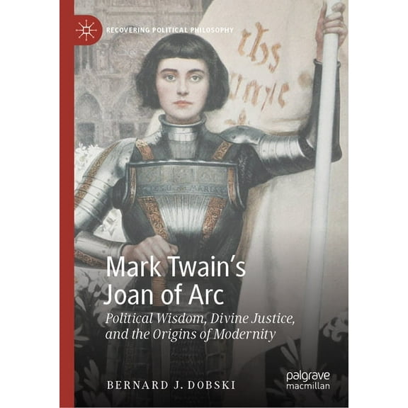 Recovering Political Philosophy Mark Twain's Joan of Arc: Political Wisdom, Divine Justice, and the Origins of Modernity, (Hardcover)