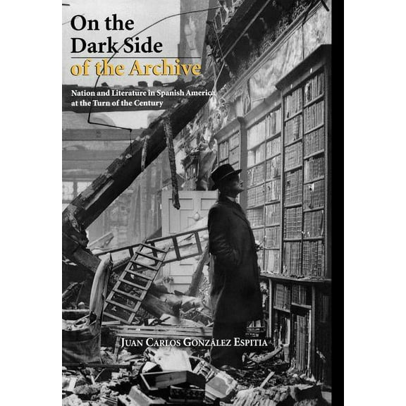 Bucknell Studies in Latin American Liter On the Dark Side of the Archive: Nation and Literature in Spanish America at the Turn of the Century, (Hardcover)