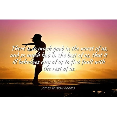 James Truslow Adams - There is so much good in the worst of us, and so much bad in the best of us, that it ill behooves any of us to find fault with the r - Famous Quotes Laminated POSTER PRINT