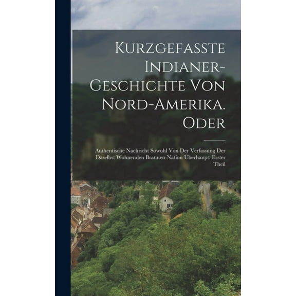 Kurzgefasste Indianer-Geschichte Von Nord-Amerika. Oder: Authentische Nachricht Sowohl Von Der Verfassung Der Daselbst Wohnenden Braunen-Nation Überhaupt: erster Theil (Hardcover)