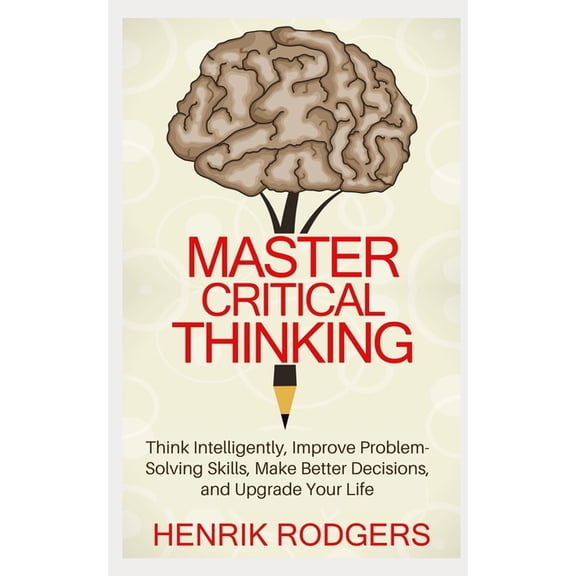 Master Critical Thinking: Think Intelligently, Improve Problem-Solving Skills, Make Better Decisions, and Upgrade Your L, (Paperback)