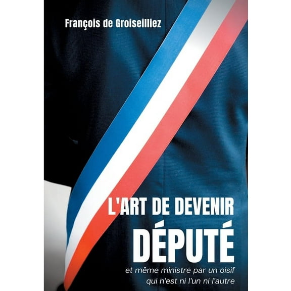 L'art de devenir député et même ministre par un oisif qui n'est ni l'un ni l'autre: Essai sur la députation en France entre la Première et la Seconde République (Paperback)