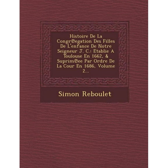 Histoire de La Congr Egation Des Filles de L'Enfance de Notre Seigneur J. C.: Etablie a Toulouse En 1662, & Suprim Ee Par Ordre de La Cour En 1686, Volume 2... (Paperback)