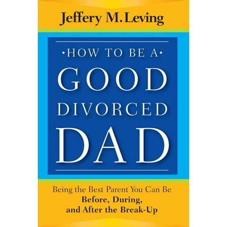 How to Be a Good Divorced Dad : Being the Best Parent You Can Be Before, During and After the (Being The Best Parent)