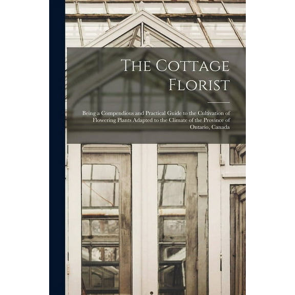 The Cottage Florist [microform] : Being a Compendious and Practical Guide to the Cultivation of Flowering Plants Adapted to the Climate of the Province of Ontario, Canada (Paperback)