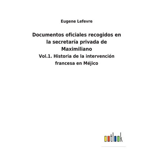 Documentos oficiales recogidos en la secretarĆa privada de Maximiliano : Vol.1. Historia de la intervención francesa en MĆ©jico (Paperback)