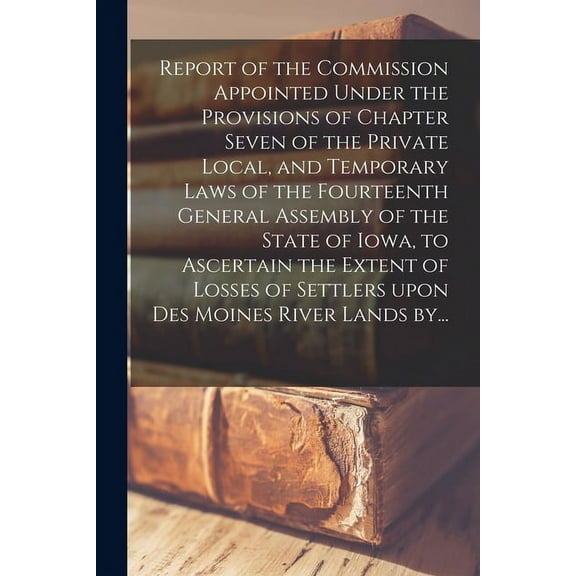 Report of the Commission Appointed Under the Provisions of Chapter Seven of the Private Local, and Temporary Laws of the Fourteenth General Assembly of the State of Iowa, to Ascertain the Extent of Losses of Settlers Upon Des Moines River Lands By... (Paperback)