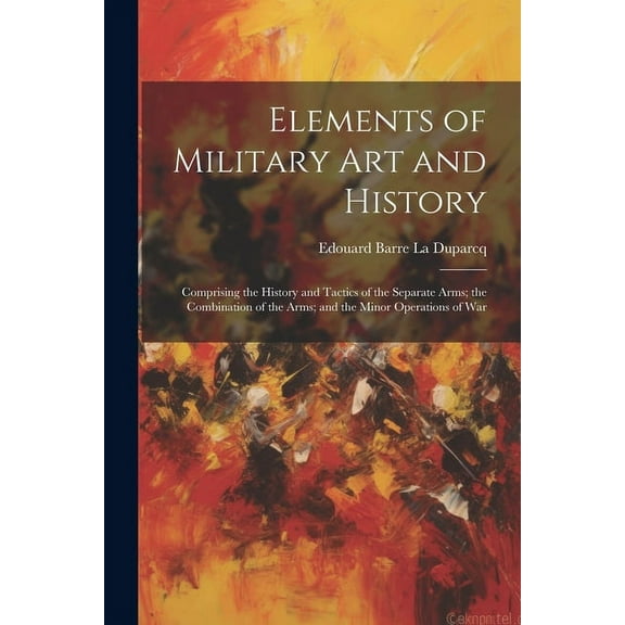 Elements of Military Art and History : Comprising the History and Tactics of the Separate Arms; the Combination of the Arms; and the Minor Operations of War (Paperback)