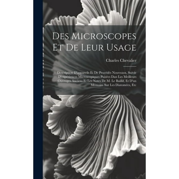 Des Microscopes Et De Leur Usage: Description D'appareils Et De Procédés Nouveaux, Suivie D'expériences Microscopiques Puisées Dan Les Meilleurs Ouvrages Anciens Et Les Notes De M. Le Baillif, Et D'un