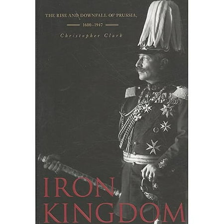 Iron Kingdom: The Rise and Downfall of Prussia, 1600-1947