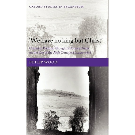 Oxford Studies in Byzantium `We Have No King But Christ': Christian Political Thought in Greater Syria on the Eve of the Arab Conquest (C.400-585), (Hardcover)