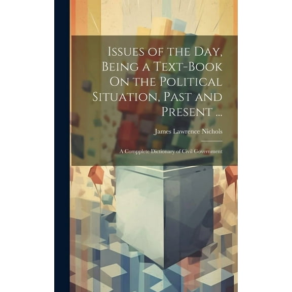 Issues of the Day, Being a Text-Book On the Political Situation, Past and Present ... : A Compplete Dictionary of Civil Government (Hardcover)