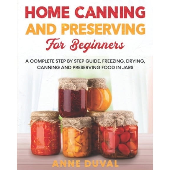 Home Canning and Preserving for Beginners: A Complete Step by Step Guide. Freezing, Drying, Canning and Preserving food in Jars (Paperback)