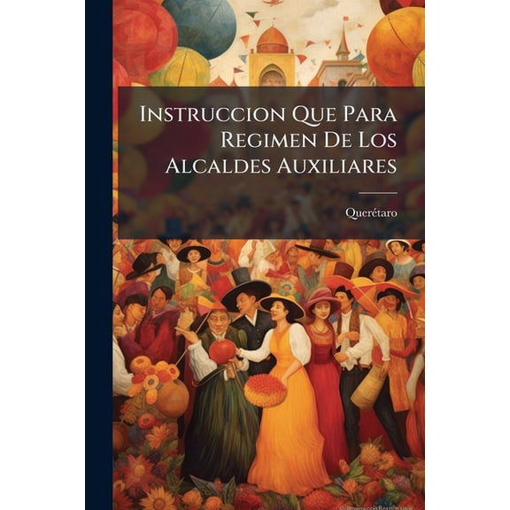 Instruccion Que Para Regimen De Los Alcaldes Auxiliares : Creados En Esta Muy Noble Y Muy Leal Ciudad De Santiago De Queretaro A Imitacion De Los De La Capital Del Imperio, Ha Dispuesto El M.i.a. Constitucional De Ella... (Paperback)