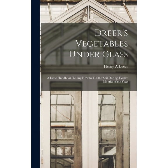 Dreer's Vegetables Under Glass: A Little Handbook Telling how to Till the Soil During Twelve Months of the Year, (Hardcover)