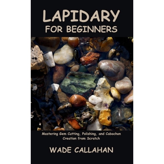 Lapidary for Beginners: Mastering Gem Cutting, Polishing, and Cabochon Creation from Scratch, (Paperback)