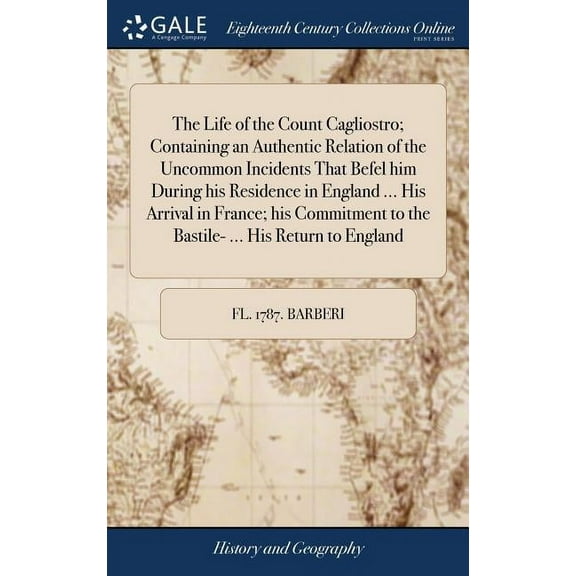 The Life of the Count Cagliostro; Containing an Authentic Relation of the Uncommon Incidents That Befel him During his Residence in England ... His Arrival in France; his Commitment to the Bastile- ..
