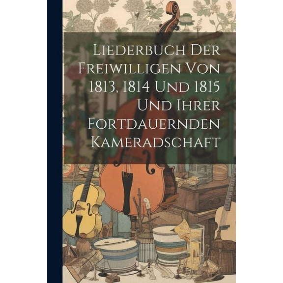 Liederbuch Der Freiwilligen Von 1813, 1814 Und 1815 Und Ihrer Fortdauernden Kameradschaft (Paperback)