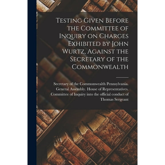 Testing Given Before the Committee of Inquiry on Charges Exhibited by John Wurtz, Against the Secretary of the Commonwealth (Paperback)