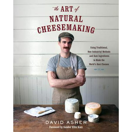 The Art of Natural Cheesemaking : Using Traditional, Non-Industrial Methods and Raw Ingredients to Make the World's Best