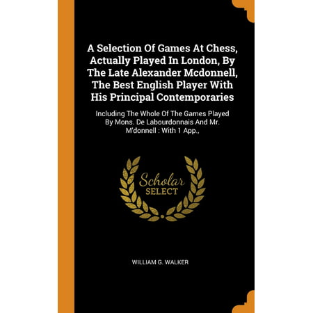 A Selection of Games at Chess, Actually Played in London, by the Late Alexander McDonnell, the Best English Player with His Principal Contemporaries : Including the Whole of the Games Played by Mons. de Labourdonnais and Mr. m'Donnell: With 1