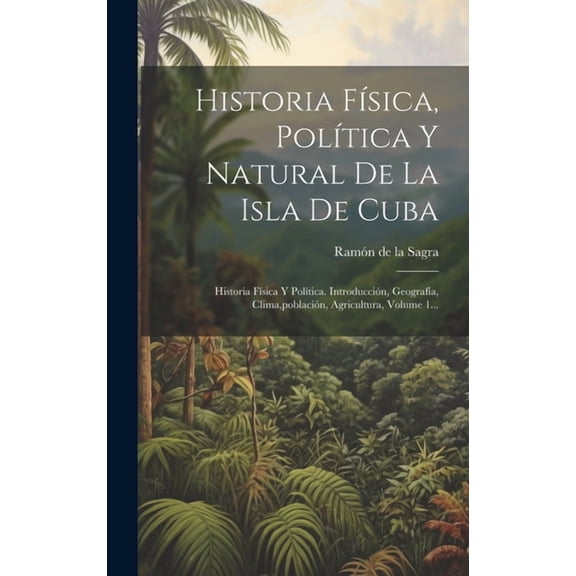 Historia Física, Política Y Natural De La Isla De Cuba: Historia Física Y Política. Introducción, Geografía, Clima, población, Agricultura, Volume 1... (Hardcover)