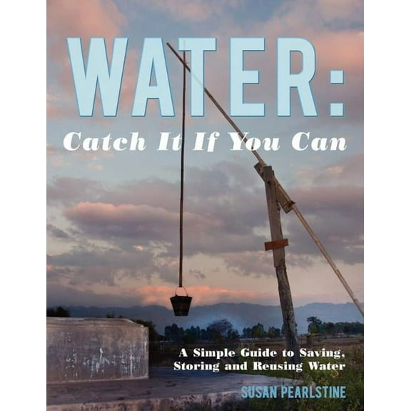 Water: Catch It If You Can : A Simple Guide to Saving, Storing and Reusing Water